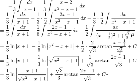 \begin{equation*} \begin{split} \displaystyle \int \frac{dx}{x^{3}+1} }&={\displaystyle \frac{1}{3} \int \frac{dx}{x+1}-\frac{1}{3} \int \frac{x-2}{x^{2}-x+1}\, dx }\\ &={\displaystyle \frac{1}{3} \int \frac{dx}{x+1}-\frac{1}{3}\cdot \frac{1}{2} \int \frac{2x-1}{x^{2}-x+1}\, dx- \frac{1}{3}\cdot \frac{3}{2} \int \frac{dx}{x^{2}-x+1} }\\ &={\displaystyle \frac{1}{3} \int \frac{dx}{x+1}-\frac{1}{6} \int \frac{2x-1}{x^{2}-x+1}\, dx- \frac{1}{2} \int \frac{dx}{(x-\frac{1}{2})^{2}+(\frac{\sqrt{3}}{2})^{2}} }\\ &={\displaystyle \frac{1}{3}\ln \left | x+1 \right |- \frac{1}{6} \ln \left | x^{2}-x+1 \right |+ \frac{1}{2} \cdot \frac{2}{\sqrt{3}} \arctan \frac{x-\frac{1}{2}}{\frac{\sqrt{3}}{2}} +C}\\ &={\displaystyle \frac{1}{3}\ln \left | x+1 \right |- \frac{1}{3} \ln \left |\sqrt{ x^{2}-x+1} \right |+ \frac{1}{\sqrt{3}} \arctan \frac{2x-1}{\sqrt{3} } +C}\\ &={\displaystyle \frac{1}{3}\ln \left | \frac{x+1}{\sqrt{ x^{2}-x+1}} \right |+ \frac{\sqrt{3}}{3} \arctan \frac{2x-1}{\sqrt{3} } +C} \end{split} \end{equation*}