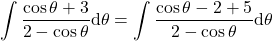 {\displaystyle \int \frac{\cos\theta +3}{2-\cos\theta} \mathrm{d} \theta=\int \frac{\cos\theta-2 +5}{2-\cos\theta}\mathrm{d} \theta}