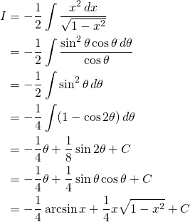 \begin{equation*} \begin{split} I&= {\displaystyle -\frac{1}{2}\int \frac{x^{2} \,dx}{\sqrt{1-x^{2}}} }\\ &={\displaystyle -\frac{1}{2}\int \frac{\sin^{2} \theta \cos \theta \, d\theta}{\cos \theta} }\\ &= {\displaystyle -\frac{1}{2}\int \sin^{2} \theta \, d\theta }\\ &={\displaystyle -\frac{1}{4}\int (1-\cos 2\theta) \, d\theta }\\ &={\displaystyle -\frac{1}{4} \theta+\frac{1}{8}\sin 2\theta +C}\\ &={\displaystyle -\frac{1}{4} \theta +\frac{1}{4}\sin \theta \cos \theta +C}\\ &= {\displaystyle -\frac{1}{4} \arcsin x +\frac{1}{4}x \sqrt{1-x^{2}}+C} \end{split} \end{equation*}