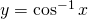 y=\cos^{-1}x