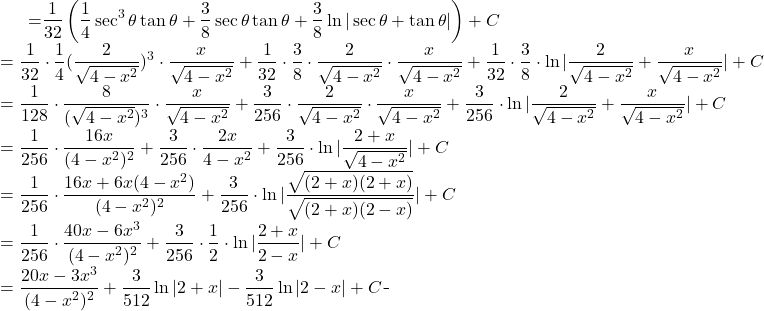 \begin{equation*} \begin{split} \displaystyle \int \frac{dx}{(4-x^{2})^{3}} }&={\displaystyle\frac{1}{32}\left ( \frac{1}{4} \sec^{3} \theta \tan \theta+\frac{3}{8}\sec \theta \tan \theta +\frac{3}{8} \ln | \sec \theta +\tan \theta| \right ) +C}\\ &={\displaystyle \frac{1}{32} \cdot  \frac{1}{4}(\frac{2}{\sqrt{4-x^{2}}})^{3} \cdot \frac{x}{\sqrt{4-x^{2}}}+\frac{1}{32} \cdot \frac{3}{8}\cdot \frac{2}{\sqrt{4-x^{2}}} \cdot \frac{x}{\sqrt{4-x^{2}}}+ \frac{1}{32} \cdot \frac{3}{8} \cdot \ln |\frac{2}{\sqrt{4-x^{2}}}+ \frac{x}{\sqrt{4-x^{2}}}| +C}\\ &={\displaystyle   \frac{1}{128}\cdot \frac{8}{(\sqrt{4-x^{2}})^{3}}\cdot \frac{x}{\sqrt{4-x^{2}}}+\frac{3}{256} \cdot \frac{2}{\sqrt{4-x^{2}}} \cdot \frac{x}{\sqrt{4-x^{2}}}+ \frac{3}{256} \cdot \ln |\frac{2}{\sqrt{4-x^{2}}}+ \frac{x}{\sqrt{4-x^{2}}}| +C} \\ &= {\displaystyle \frac{1}{256}\cdot \frac {16x}{(4-x^{2})^{2}}+\frac{3}{256}\cdot \frac{2x}{4-x^{2}}+ \frac{3}{256}\cdot \ln |\frac{2+x}{\sqrt{4-x^{2}}} | +C}\\ &= {\displaystyle \frac{1}{256}\cdot \frac{16x+6x(4-x^{2})}{(4-x^{2})^{2}}+ \frac{3}{256}\cdot \ln |\frac{\sqrt{(2+x)(2+x)}}{\sqrt{(2+x)(2-x)}} | +C}\\ &= {\displaystyle  \frac{1}{256}\cdot  \frac{40x-6x^{3}}{(4-x^{2})^{2}}+\frac{3}{256}\cdot \frac{1}{2} \cdot \ln |\frac{2+x}{2-x} | +C }\\ &= {\displaystyle \frac{20x-3x^{3}}{(4-x^{2})^{2}}+\frac{3}{512}\ln |2+x|- \frac{3}{512}\ln |2-x| +C} \end{split} \end{equation*}