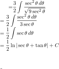 \begin{equation*} \begin{split} \displaystyle \int \frac{dx}{\sqrt{9+4x^{2}}} }&={\displaystyle \frac{3}{2} \int \frac{\sec^{2} \theta \, d\theta}{\sqrt{9\sec^{2}\theta} } }\\ &={\displaystyle \frac{3}{2} \int \frac{\sec^{2} \theta \, d\theta}{3\sec \theta} }\\ &={\displaystyle \frac{1}{2}\int \sec \theta \, d\theta }\\ &= {\displaystyle \frac{1}{2} \ln | \sec \theta + \tan \theta |+C }\end{align*}$ \end{split} \end{equation*}