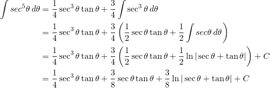 \begin{equation*} \begin{split} \displaystyle \int sec^{5} \theta \, d\theta &=\displaystyle \frac{1}{4} \sec^{3} \theta \tan \theta+\frac{3}{4}\int \sec^{3}\theta \, d\theta \\ &= {\displaystyle \frac{1}{4} \sec^{3} \theta \tan \theta+\frac{3}{4}\left (\frac{1}{2}\sec \theta \tan \theta +\frac{1}{2} \int sec \theta \, d\theta \right )}\\ &={\displaystyle \frac{1}{4} \sec^{3} \theta \tan \theta+\frac{3}{4}\left (\frac{1}{2}\sec \theta \tan \theta +\frac{1}{2} \ln | \sec \theta +\tan \theta| \right ) +C} \\ &={\displaystyle \frac{1}{4} \sec^{3} \theta \tan \theta+\frac{3}{8}\sec \theta \tan \theta +\frac{3}{8} \ln | \sec \theta +\tan \theta| +C} \end{split} \end{equation*}