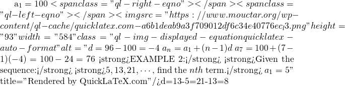 a_{1}=100<span class="ql-right-eqno">   </span><span class="ql-left-eqno">   </span><img src="https://www.mouctar.org/wp-content/ql-cache/quicklatex.com-a6b1deab9a3f709012df6c34e40776ec_l3.png" height="93" width="584" class="ql-img-displayed-equation quicklatex-auto-format" alt="\[d=96-100=-4$ $a_{n}=a_{1}+(n-1)d$ $a_{7}=100+(7-1)(-4)=100-24=76$ <strong>EXAMPLE 2:</strong> <strong>Given the sequence:</strong> <strong>$5,13,21,\cdots$, find the $nth$ term.</strong> $a_{1}=5\]" title="Rendered by QuickLaTeX.com"/>d=13-5=21-13=8