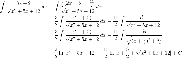 \begin{equation*} \begin{split} \int \frac{3x+2}{\sqrt{x^{2}+5x+12}}\, dx&= \int \frac{\frac{3}{2}(2x+5)-\frac{11}{2}}{\sqrt{x^{2}+5x+12}}\, dx\\ &=\frac{3}{2}\int \frac{(2x+5)}{\sqrt{x^{2}+5x+12}}\, dx-\frac{11}{2}\int \frac{dx}{\sqrt{x^{2}+5x+12}}\\ &=\frac{3}{2}\int \frac{(2x+5)}{\sqrt{x^{2}+5x+12}}\, dx-\frac{11}{2}\int \frac{dx}{\sqrt{(x+\frac{5}{2})^{2}+\frac{23}{4}}}\\ &=\frac{3}{2} \ln |x^{2}+5x+12|-\frac{11}{2} \ln | x+ \frac{5}{2}+\sqrt{x^{2}+5x+12}| +C \end{split} \end{equation*}